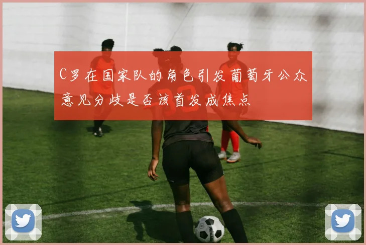 C罗在国家队的角色引发葡萄牙公众意见分歧是否该首发成焦点