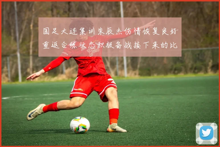 国足大连集训朱辰杰伤情恢复良好重返合练状态积极备战接下来的比赛