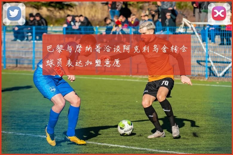 巴黎与摩纳哥洽谈阿克利乌舍转会球员表达加盟意愿