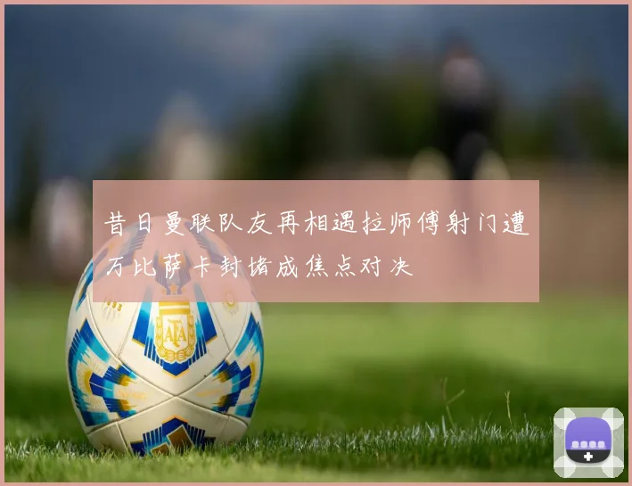 昔日曼联队友再相遇拉师傅射门遭万比萨卡封堵成焦点对决