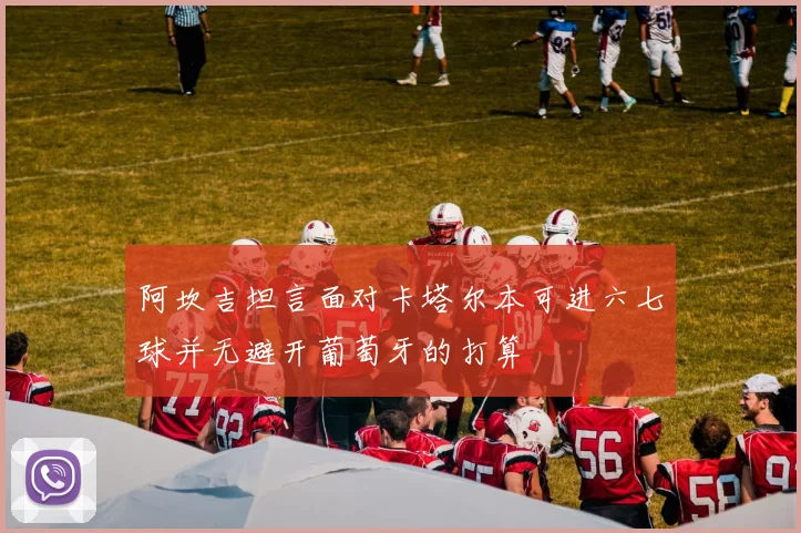 阿坎吉坦言面对卡塔尔本可进六七球并无避开葡萄牙的打算