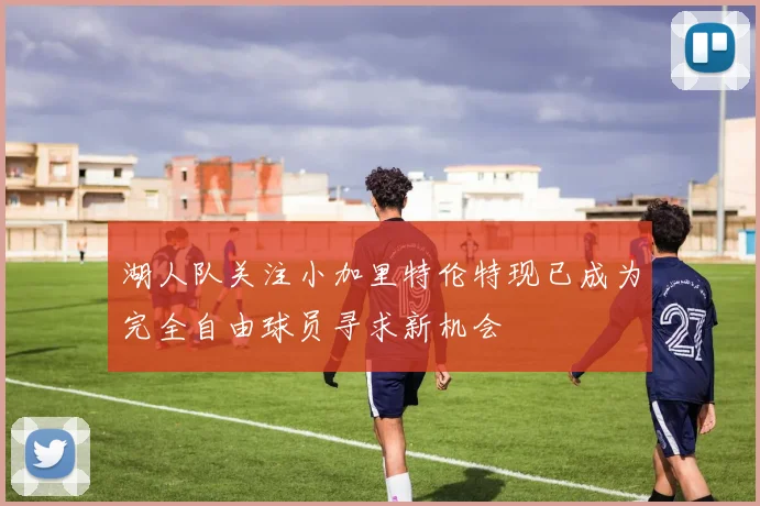 湖人队关注小加里特伦特现已成为完全自由球员寻求新机会