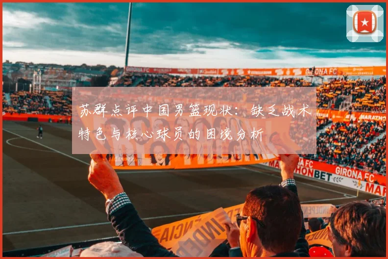 苏群点评中国男篮现状：缺乏战术特色与核心球员的困境分析