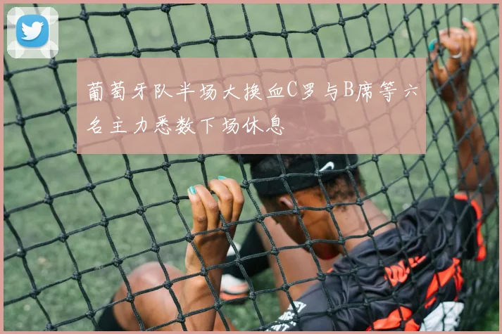 葡萄牙队半场大换血C罗与B席等六名主力悉数下场休息